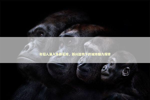 年轻人涌入阜新买房，新兴趋势下的城市魅力探索