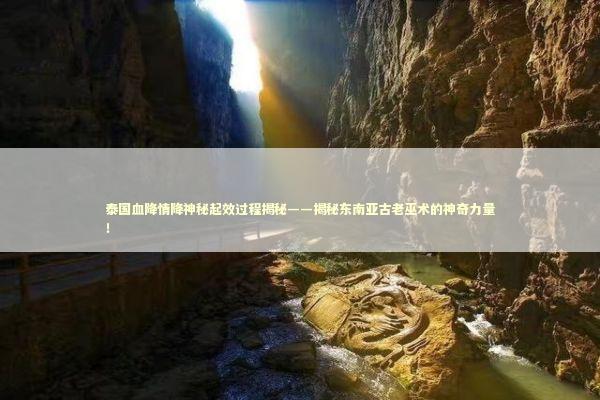 泰国血降情降神秘起效过程揭秘——揭秘东南亚古老巫术的神奇力量！