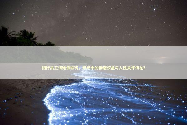 招行员工请婚假被骂，职场中的情感权益与人性关怀何在？
