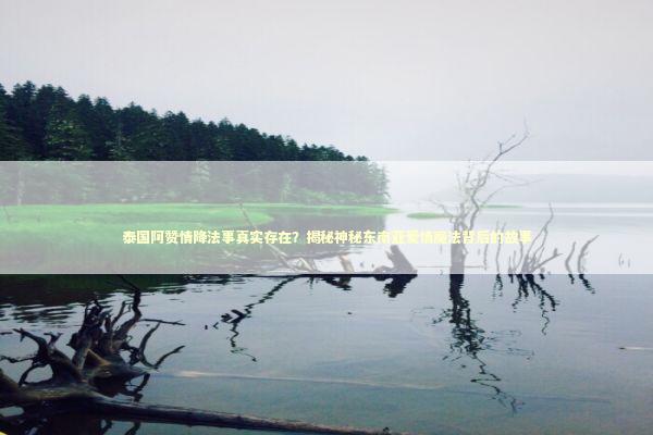 泰国阿赞情降法事真实存在？揭秘神秘东南亚爱情魔法背后的故事