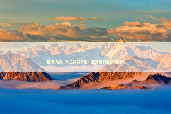 国羽挑战，九位队员共居一室背后的坚韧与团结