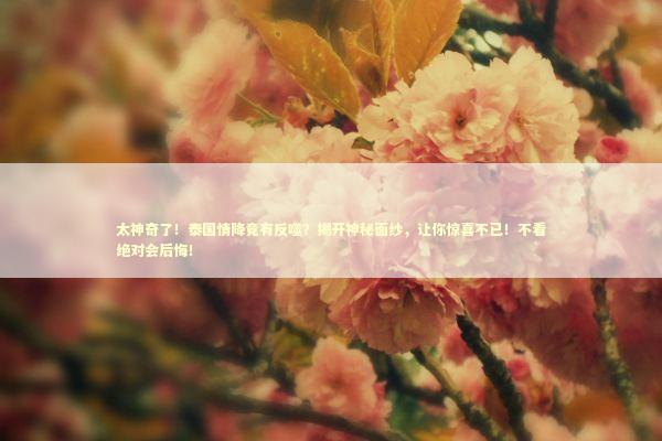 太神奇了！泰国情降竟有反噬？揭开神秘面纱，让你惊喜不已！不看绝对会后悔！