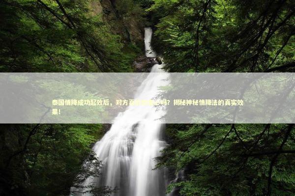 泰国情降成功起效后，对方真的会变心吗？揭秘神秘情降法的真实效果！