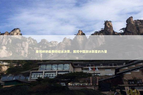 唐钱婷逆袭晋级蛙泳决赛，展现中国游泳新星的力量