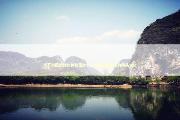 揭开泰国情降的神秘面纱，一段古老而神秘的降头文化