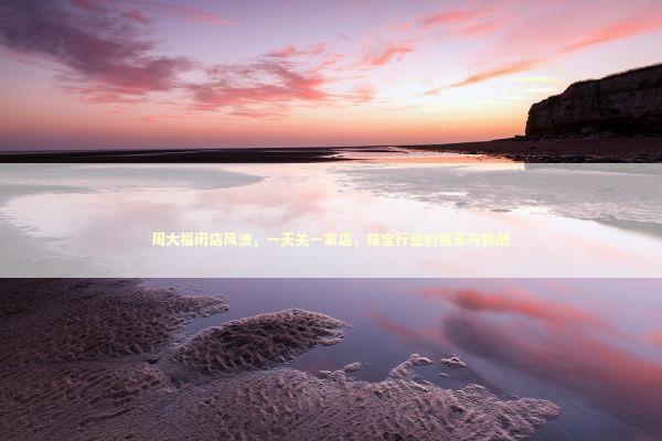 周大福闭店风波，一天关一家店，珠宝行业的变革与挑战