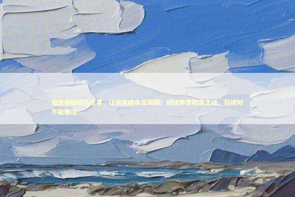 感激泰国增高法事，让我突破身高局限！揭秘神奇增高之谜，你绝对不能错过！