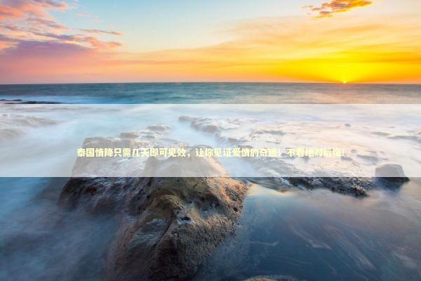 泰国情降只需几天即可见效，让你见证爱情的奇迹！不看绝对后悔！