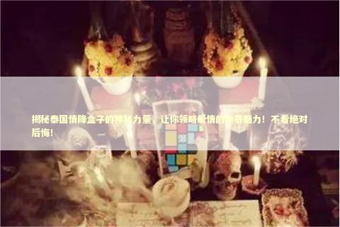 揭秘泰国情降盒子的神秘力量，让你领略爱情的神奇魅力！不看绝对后悔！