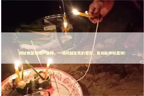 揭秘泰国情降尸油降，一场跨越生死的爱恋，竟如此神秘莫测！