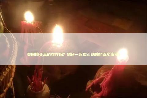 泰国降头真的存在吗？揭秘一起惊心动魄的真实案例！