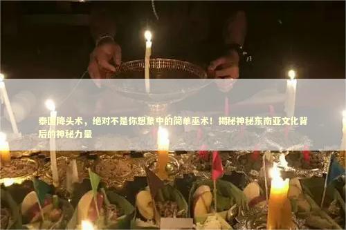 泰国降头术，绝对不是你想象中的简单巫术！揭秘神秘东南亚文化背后的神秘力量