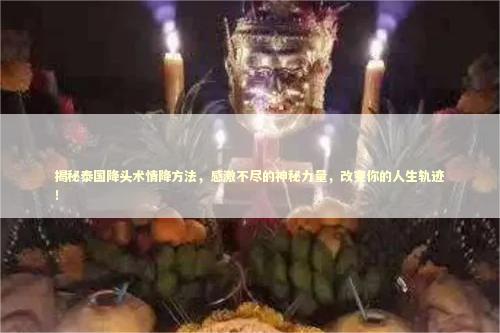 揭秘泰国降头术情降方法，感激不尽的神秘力量，改变你的人生轨迹！