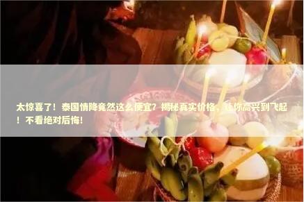 太惊喜了！泰国情降竟然这么便宜？揭秘真实价格，让你高兴到飞起！不看绝对后悔！