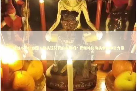 感激不尽！泰国下降头诅咒真的有用吗？揭秘神秘降头术的神奇力量！