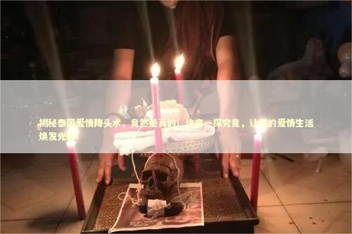 揭秘泰国爱情降头术，竟然是真的！快来一探究竟，让你的爱情生活焕发光彩！