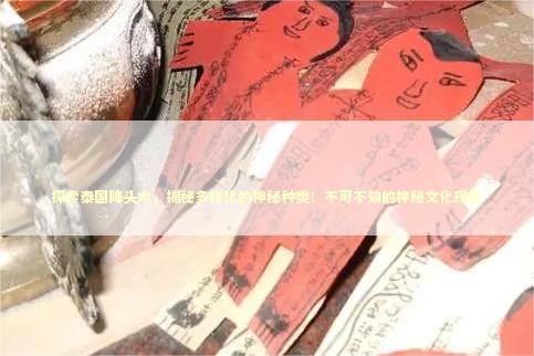 探索泰国降头术，揭秘多样化的神秘种类！不可不知的神秘文化现象