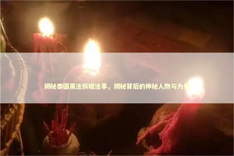 揭秘泰国黑法拆婚法事，揭秘背后的神秘人物与力量