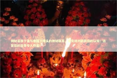 揭秘苗族下蛊与泰国下降头的神秘联系，看完绝对刷新你的认知！这背后的故事令人咋舌……