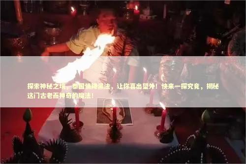 探索神秘之境，泰国情降黑法，让你喜出望外！快来一探究竟，揭秘这门古老而神奇的魔法！