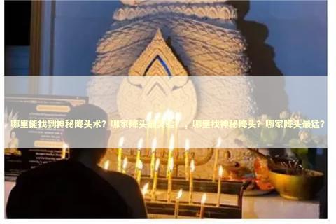 哪里能找到神秘降头术？哪家降头最灵验？，哪里找神秘降头？哪家降头最猛？