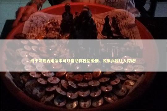 终于发现合婚法事可以帮助你挽回爱情，效果真是让人惊艳！