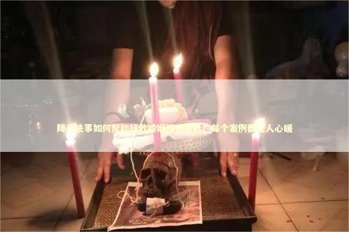 降头法事如何帮助拯救婚姻情感危机，每个案例都让人心暖