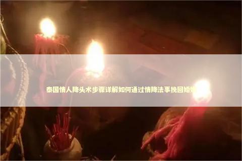泰国情人降头术步骤详解如何通过情降法事挽回婚姻