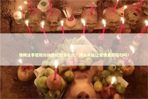 情降法事帮助你挽回婚姻真有效！降头术能让爱情重新回归吗？
