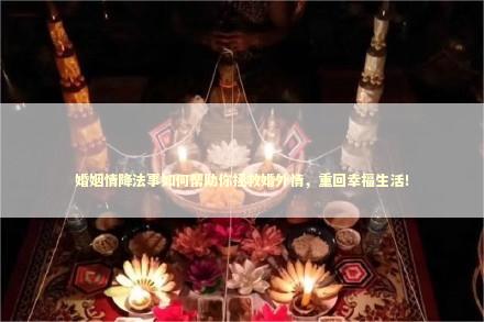 婚姻情降法事如何帮助你拯救婚外情，重回幸福生活！