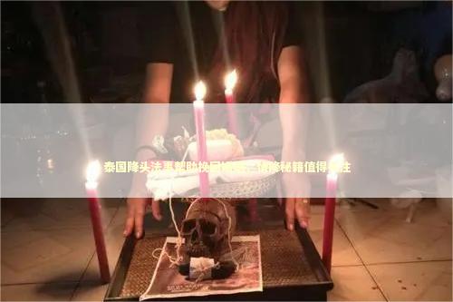 泰国降头法事帮助挽回婚姻，情降秘籍值得关注