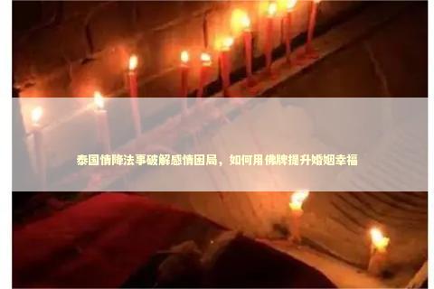 泰国情降法事破解感情困局，如何用佛牌提升婚姻幸福