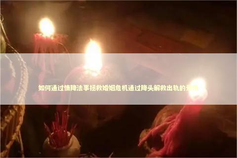 如何通过情降法事拯救婚姻危机通过降头解救出轨的爱情