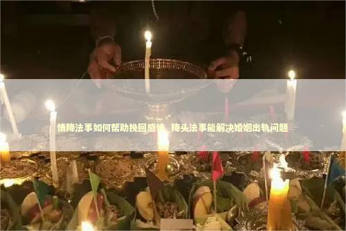 情降法事如何帮助挽回感情_降头法事能解决婚姻出轨问题