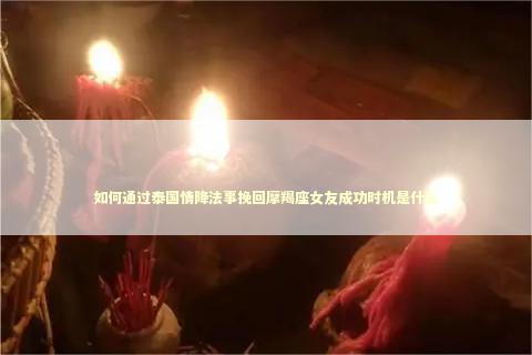 如何通过泰国情降法事挽回摩羯座女友成功时机是什么