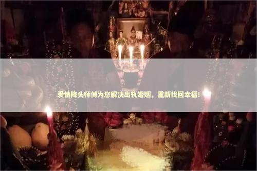 爱情降头师傅为您解决出轨婚姻，重新找回幸福！