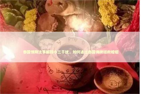 泰国情降法事解除小三干扰，如何通过泰国佛牌拯救婚姻