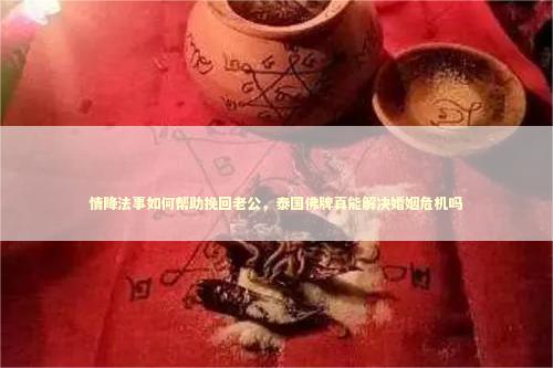 情降法事如何帮助挽回老公，泰国佛牌真能解决婚姻危机吗